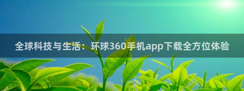 k8凯发下载链接：全球科技与生活：环球360手机app下载全方位体验