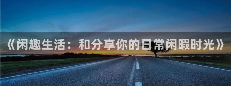 k8凯发平台：《闲趣生活：和分享你的日常闲暇时光》