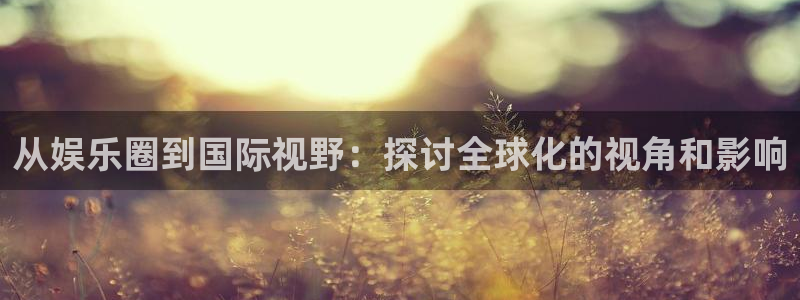 k8凯发平台下载入口：从娱乐圈到国际视野：探讨全球化的视角和影响